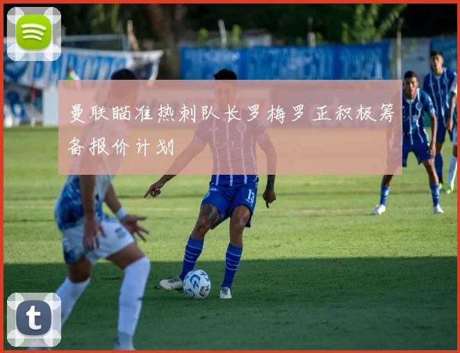 曼联瞄准热刺队长罗梅罗正积极筹备报价计划