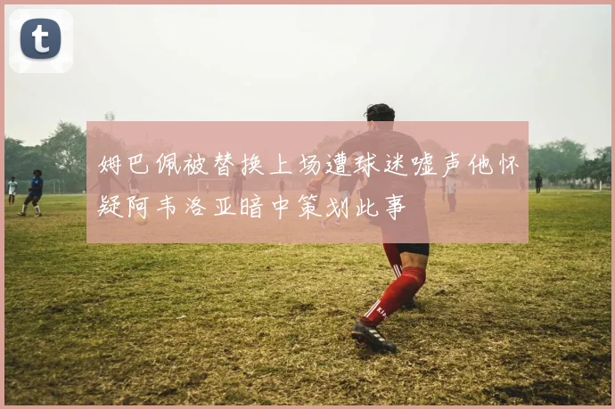 姆巴佩被替换上场遭球迷嘘声他怀疑阿韦洛亚暗中策划此事