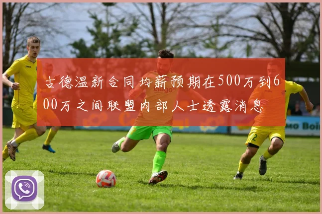 古德温新合同均薪预期在500万到600万之间联盟内部人士透露消息