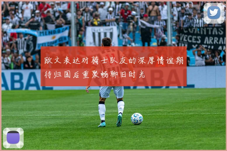 欧文表达对骑士队友的深厚情谊期待归国后重聚畅聊旧时光