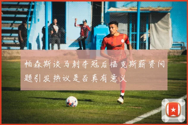帕森斯谈马刺夺冠后福克斯薪资问题引发热议是否真有意义