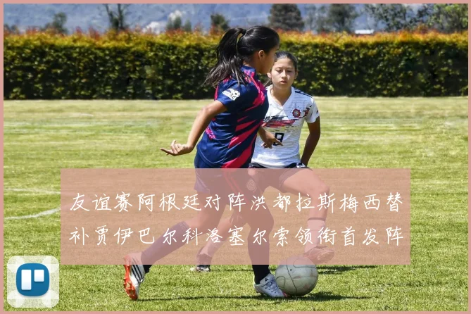 友谊赛阿根廷对阵洪都拉斯梅西替补贾伊巴尔科洛塞尔索领衔首发阵容
