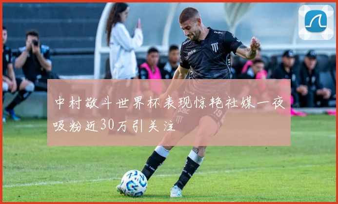 中村敬斗世界杯表现惊艳社媒一夜吸粉近30万引关注