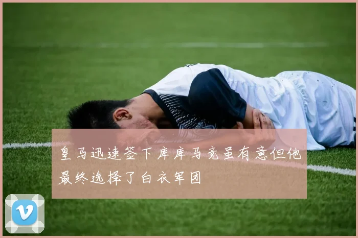 皇马迅速签下库库马竞虽有意但他最终选择了白衣军团