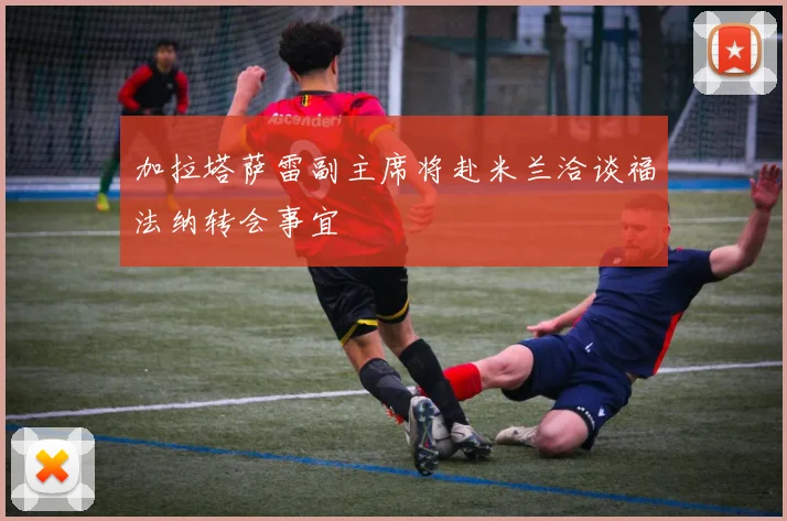 加拉塔萨雷副主席将赴米兰洽谈福法纳转会事宜
