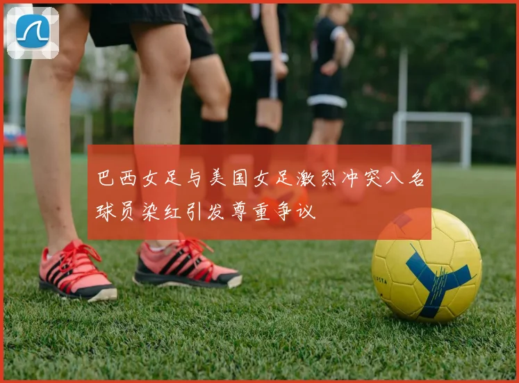 巴西女足与美国女足激烈冲突八名球员染红引发尊重争议