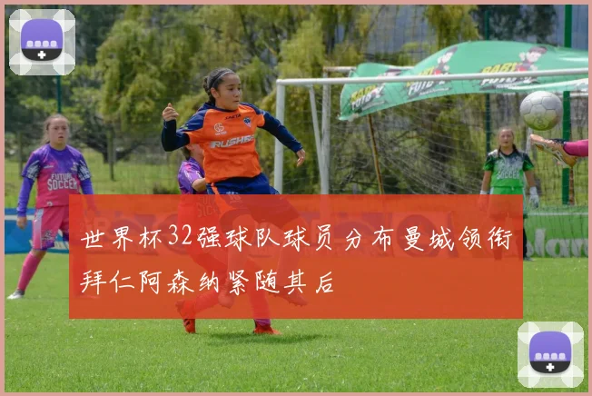 世界杯32强球队球员分布曼城领衔拜仁阿森纳紧随其后