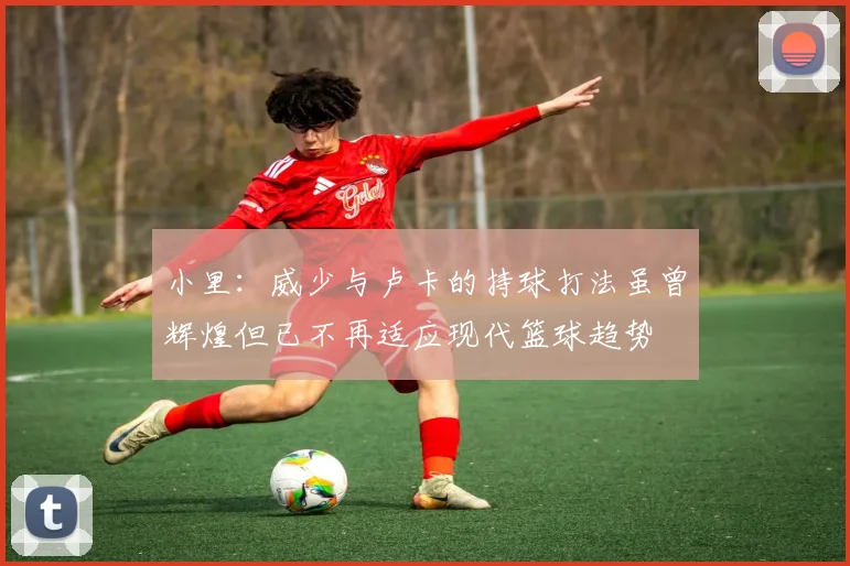 小里：威少与卢卡的持球打法虽曾辉煌但已不再适应现代篮球趋势
