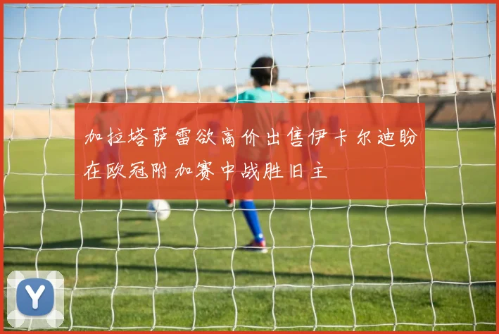 加拉塔萨雷欲高价出售伊卡尔迪盼在欧冠附加赛中战胜旧主