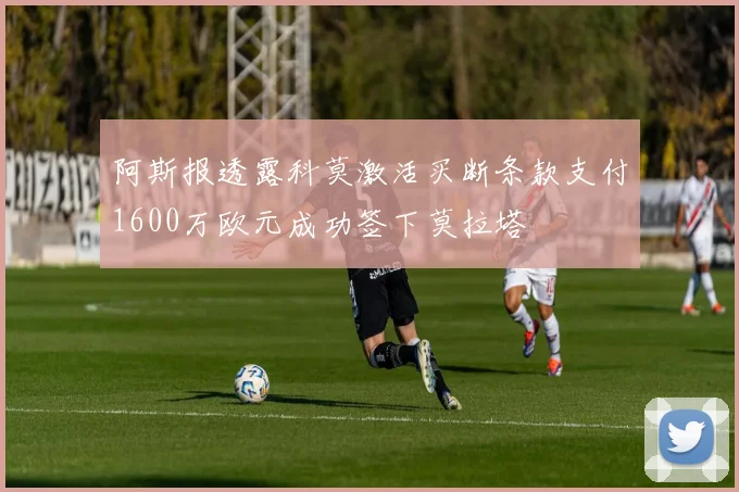 阿斯报透露科莫激活买断条款支付1600万欧元成功签下莫拉塔