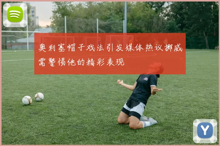 奥利塞帽子戏法引发媒体热议挪威需警惕他的精彩表现
