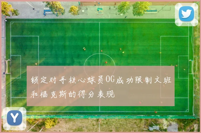 锁定对手核心球员OG成功限制文班和福克斯的得分表现