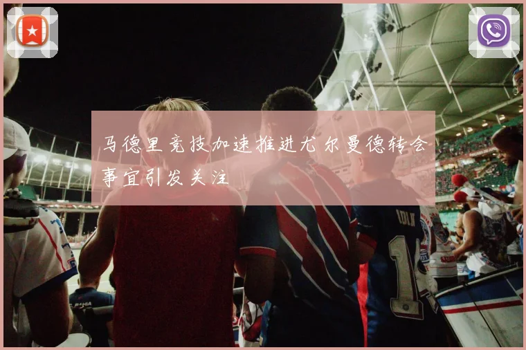 马德里竞技加速推进尤尔曼德转会事宜引发关注