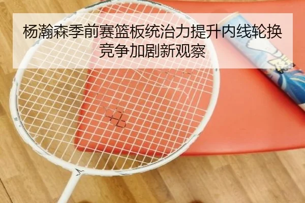 杨瀚森季前赛篮板统治力提升内线轮换竞争加剧新观察 - eonsports